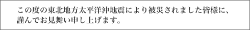 この度の東北地方太平洋沖地震により被災されました皆様に、謹んでお見舞い申し上げます。